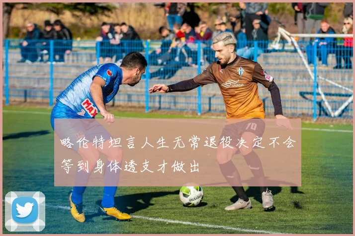 略伦特坦言人生无常退役决定不会等到身体透支才做出