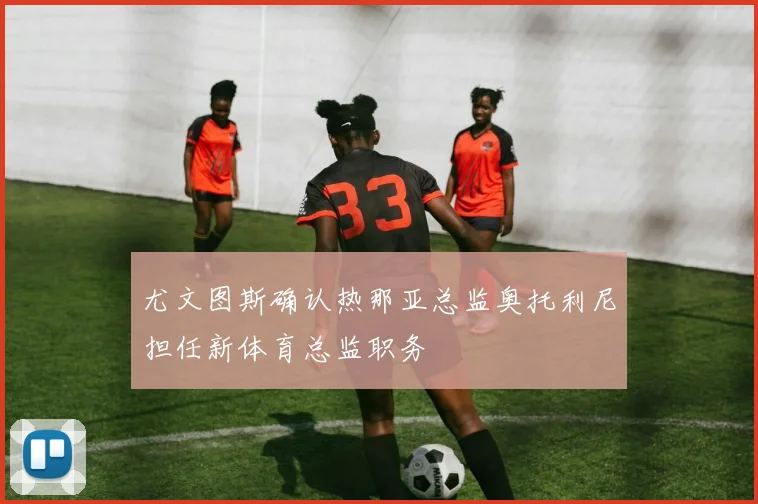 尤文图斯确认热那亚总监奥托利尼担任新体育总监职务