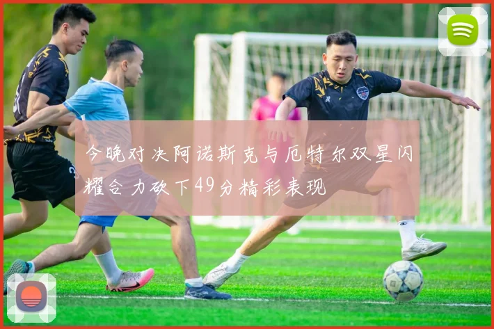 今晚对决阿诺斯克与厄特尔双星闪耀合力砍下49分精彩表现