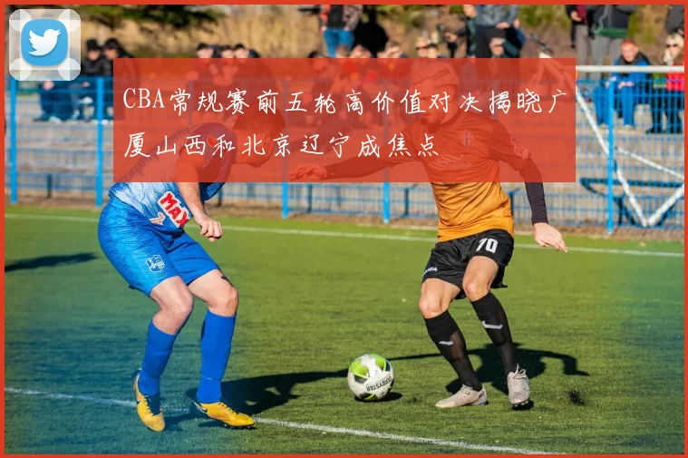 CBA常规赛前五轮高价值对决揭晓广厦山西和北京辽宁成焦点