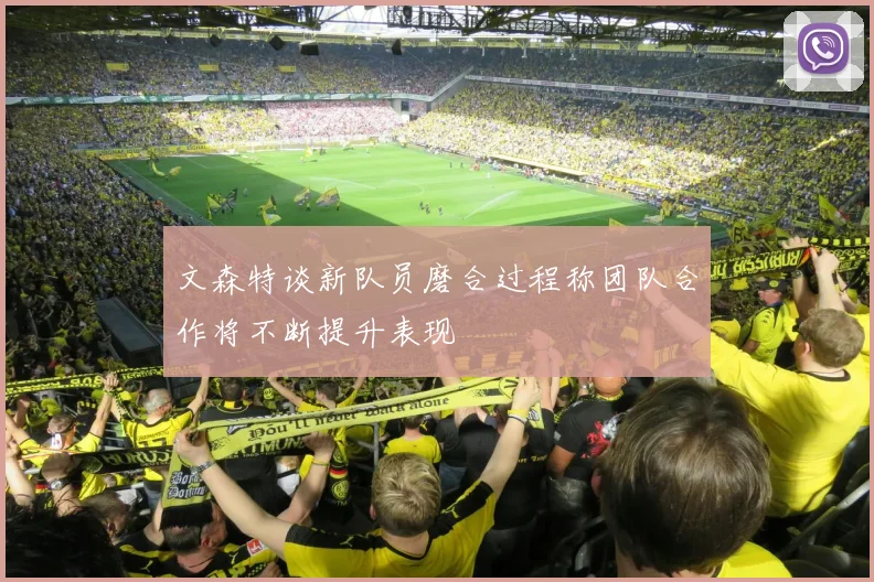 文森特谈新队员磨合过程称团队合作将不断提升表现
