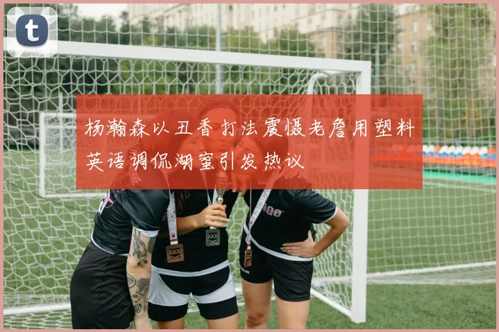杨瀚森以丑香打法震慑老詹用塑料英语调侃湖蜜引发热议
