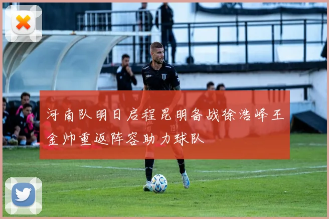 河南队明日启程昆明备战徐浩峰王金帅重返阵容助力球队