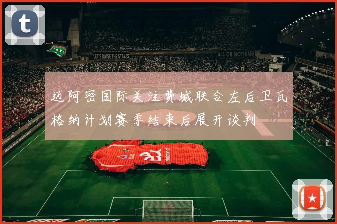 迈阿密国际关注费城联合左后卫瓦格纳计划赛季结束后展开谈判