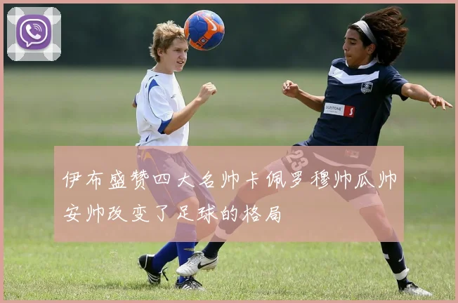 伊布盛赞四大名帅卡佩罗穆帅瓜帅安帅改变了足球的格局
