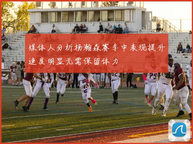 媒体人分析杨瀚森赛季中表现提升速度明显无需保留体力