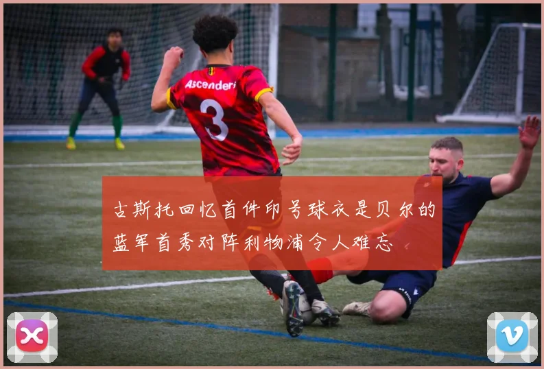 古斯托回忆首件印号球衣是贝尔的蓝军首秀对阵利物浦令人难忘