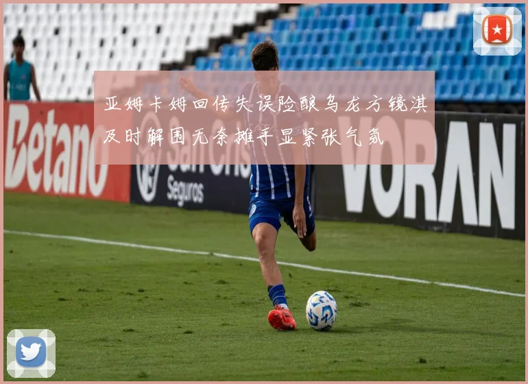 亚姆卡姆回传失误险酿乌龙方镜淇及时解围无奈摊手显紧张气氛