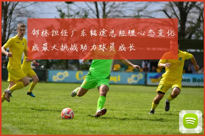 郜林担任广东铭途总经理心态变化成最大挑战助力球员成长