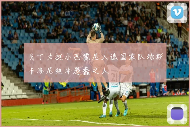 戈丁力挺小西蒙尼入选国家队称斯卡洛尼绝非愚蠢之人