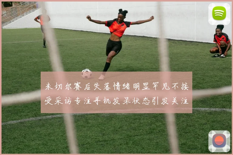 米切尔赛后失落情绪明显罕见不接受采访专注手机发呆状态引发关注