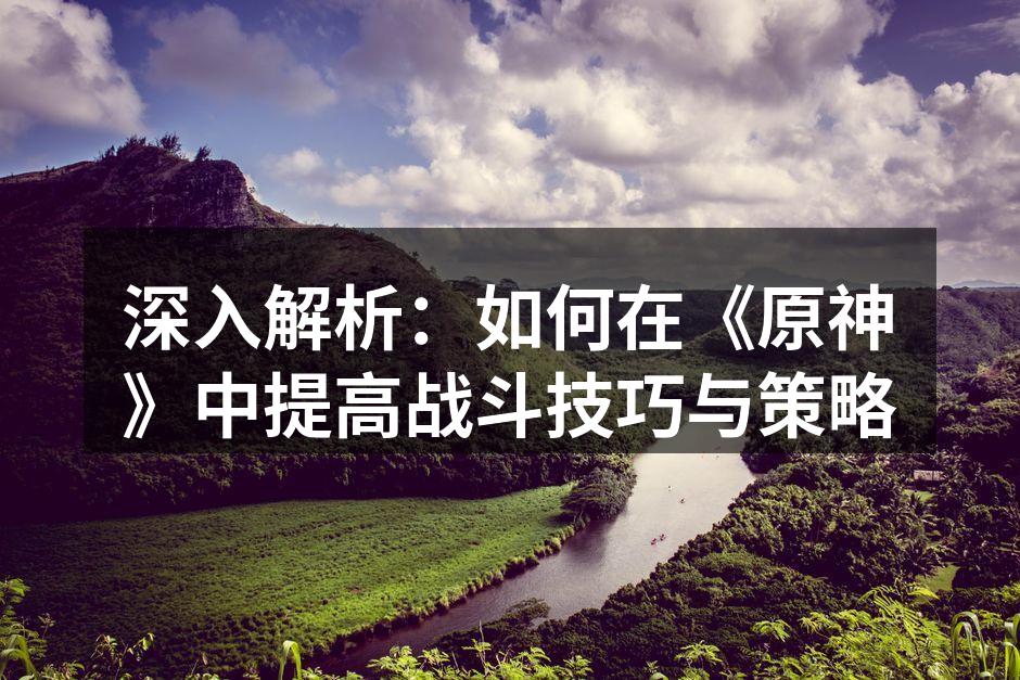 深入解析：如何在《原神》中提高战斗技巧与